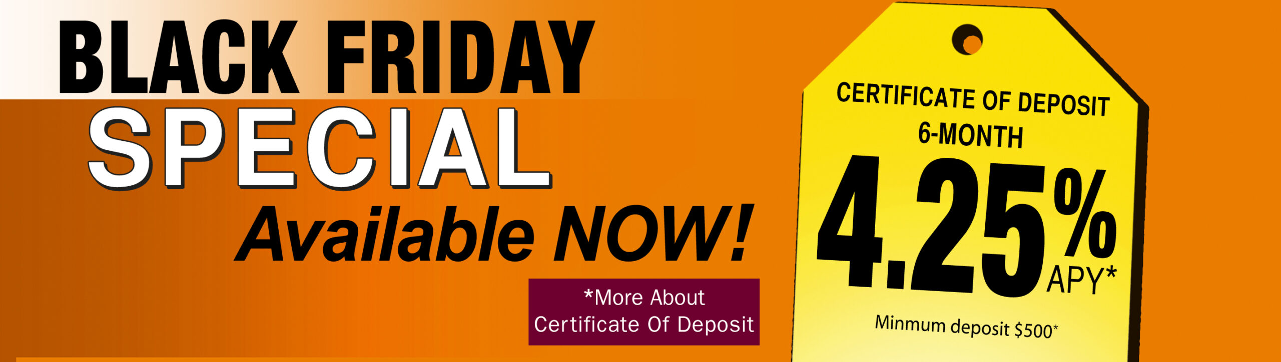 Black Friday Special Available Now! Certificate of Deposit 6-months 4.25% APY* *More about Certificate of deposit.